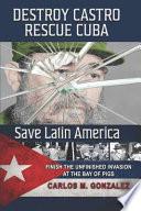 Destroy Castro - Rescue Cuba - Save Latin America: Finish the Unfinished Invasion at the Bay of Pigs