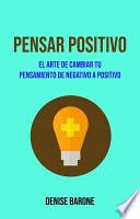 Pensar Positivo: El Arte De Cambiar Tu Pensamiento De Negativo A Positivo