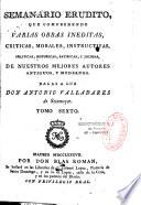 Semanario erudito, que comprehende varias obras ineditas, criticas, morales, instructivas, politicas, historicas, satiricas, y jocosas, de nuestros mejores autores antiguos, y modernos. Dalas a luz Don Antonio Valladares de Sotomayor